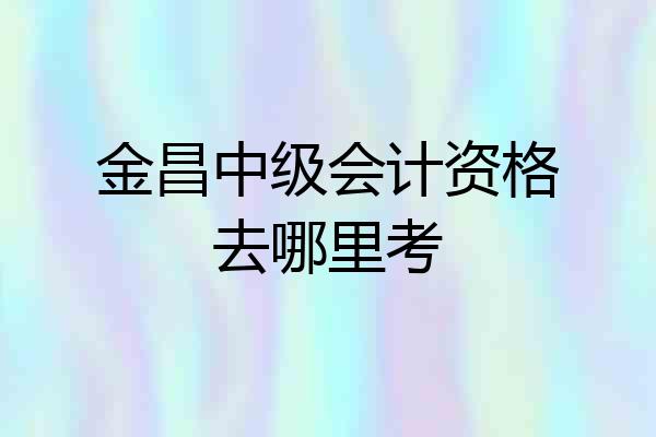 金昌中级会计资格去哪里考