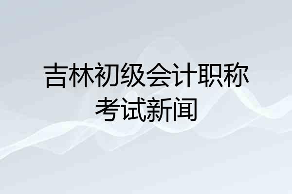 吉林初级会计职称考试新闻