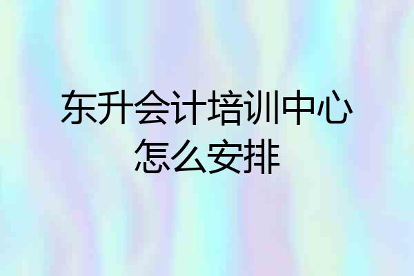 东升会计培训中心怎么安排