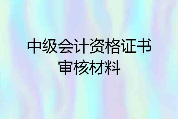 中级会计资格证书审核材料