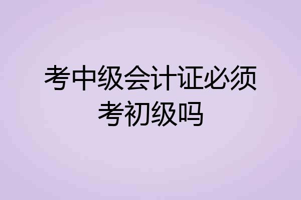 考中级会计证必须考初级吗