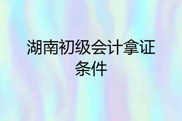 湖南初级会计拿证条件