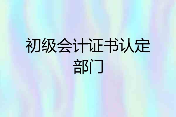 初级会计证书认定部门
