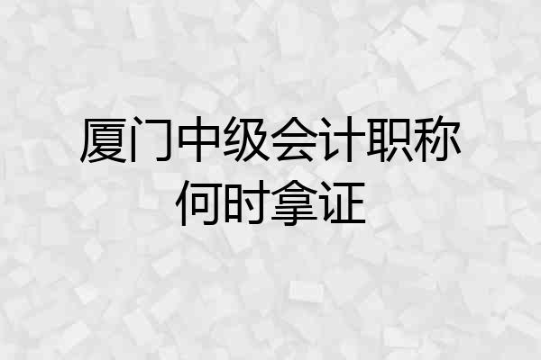 厦门中级会计职称何时拿证