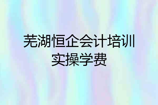 芜湖恒企会计培训实操学费