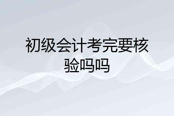 初级会计考完要核验吗吗