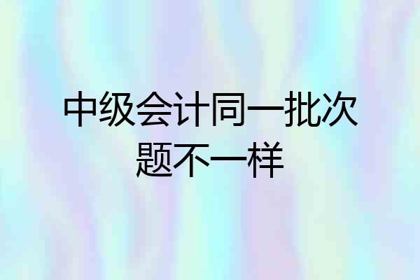 中级会计同一批次题不一样