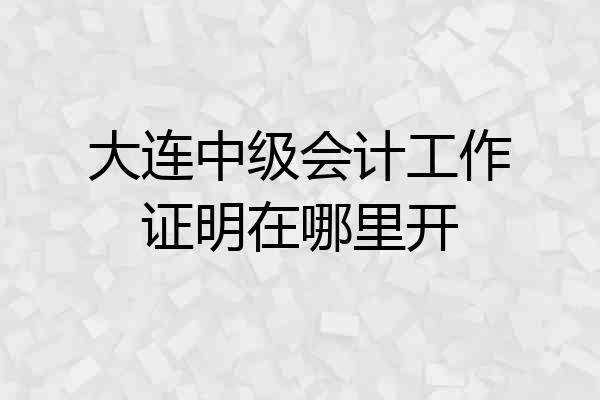 大连中级会计工作证明在哪里开