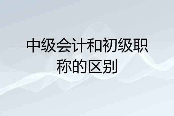 中级会计和初级职称的区别