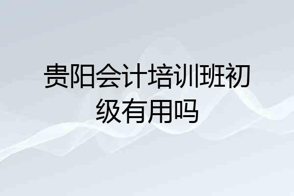 贵阳会计培训班初级有用吗