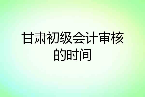 甘肃初级会计审核的时间