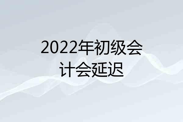 2022年初级会计会延迟