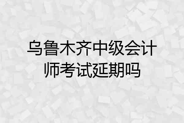 乌鲁木齐中级会计师考试延期吗