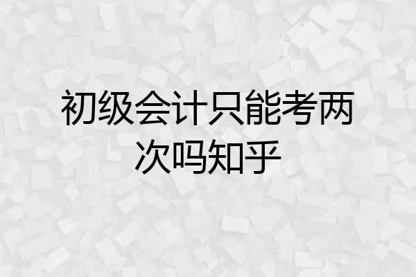 初级会计只能考两次吗知乎