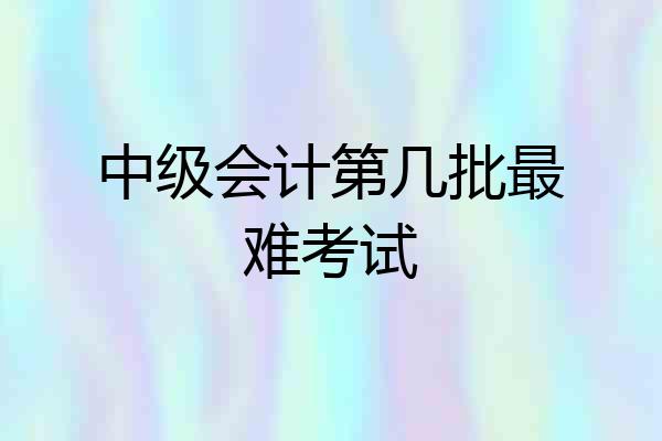 中级会计第几批最难考试