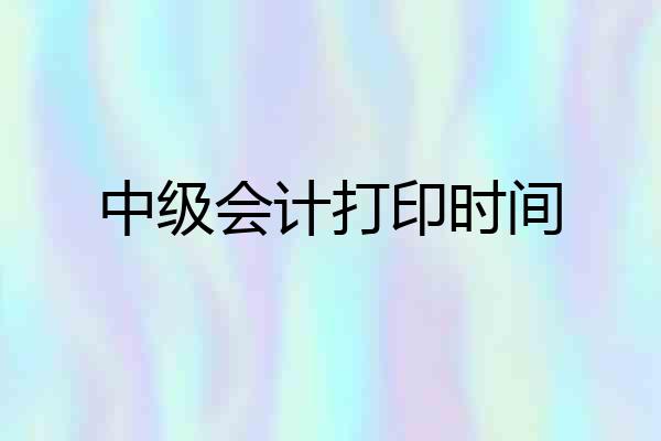 中级会计打印时间