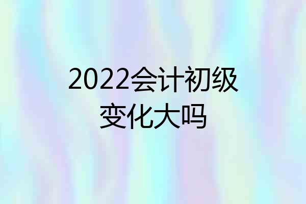 2022会计初级变化大吗