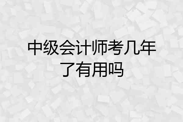 中级会计师考几年了有用吗