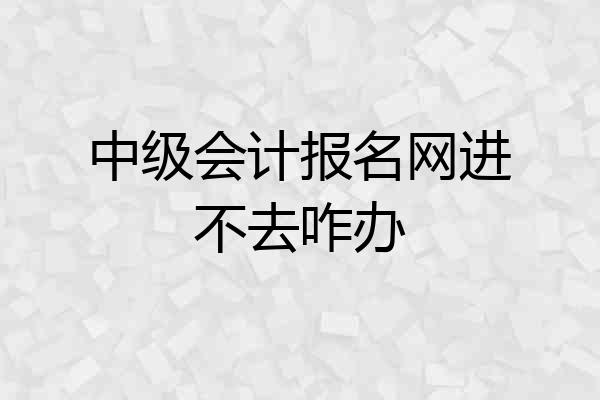中级会计报名网进不去咋办