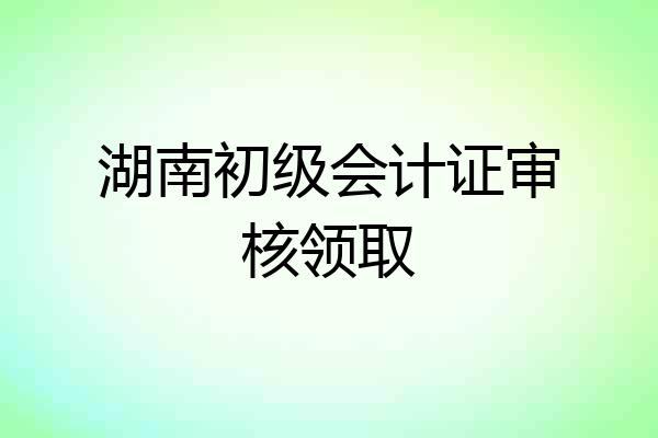 湖南初级会计证审核领取