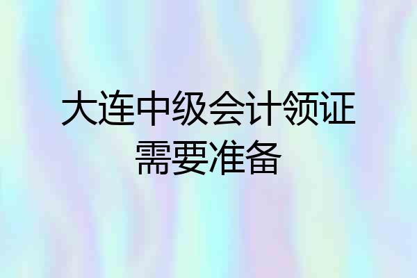 大连中级会计领证需要准备