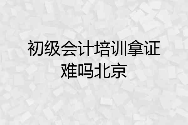 初级会计培训拿证难吗北京