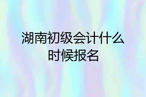 湖南初级会计什么时候报名