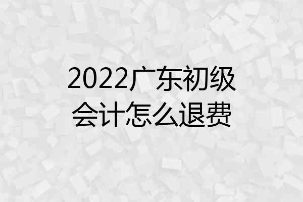 2022广东初级会计怎么退费