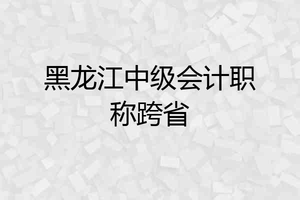 黑龙江中级会计职称跨省
