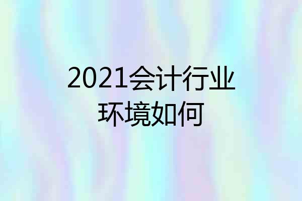 2021会计行业环境如何