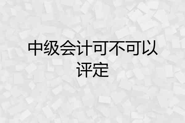中级会计可不可以评定