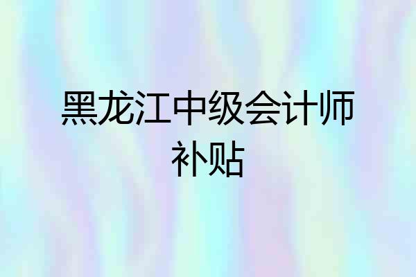 黑龙江中级会计师补贴
