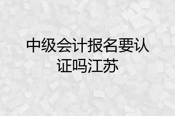 中级会计报名要认证吗江苏