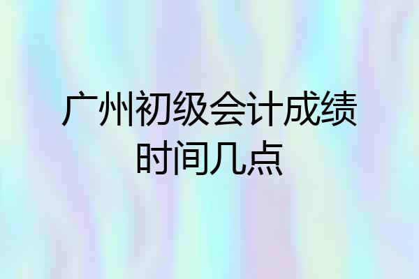 广州初级会计成绩时间几点
