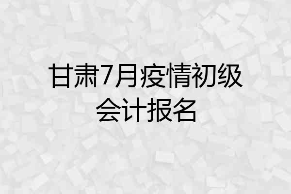 甘肃7月疫情初级会计报名
