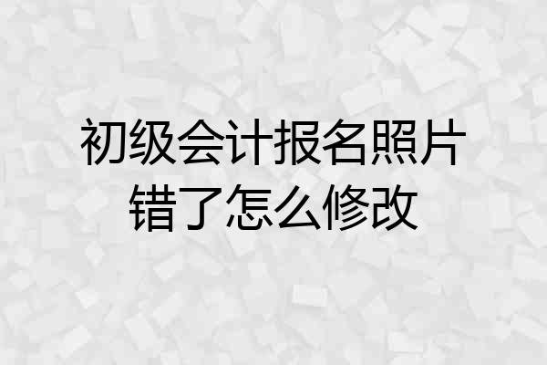 初级会计报名照片错了怎么修改