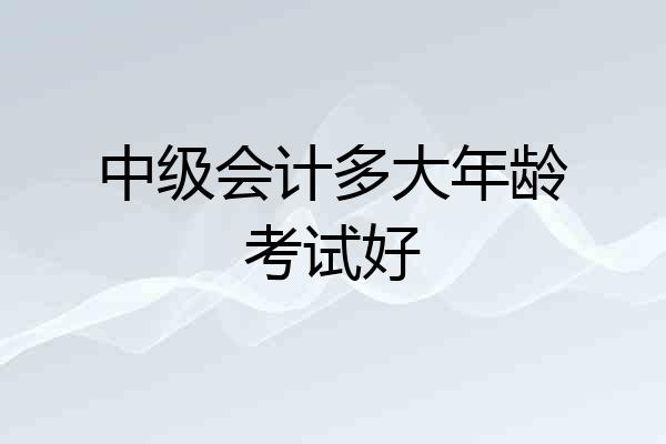 中级会计多大年龄考试好