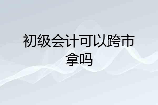 初级会计可以跨市拿吗