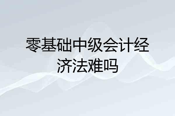 零基础中级会计经济法难吗