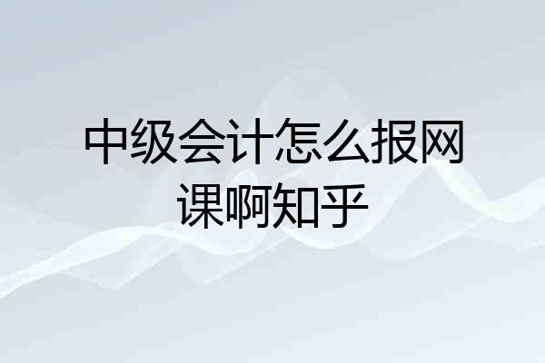 中级会计怎么报网课啊知乎