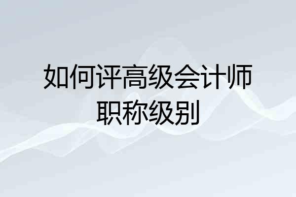 如何评高级会计师职称级别