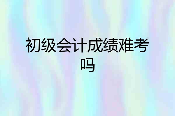 初级会计成绩难考吗