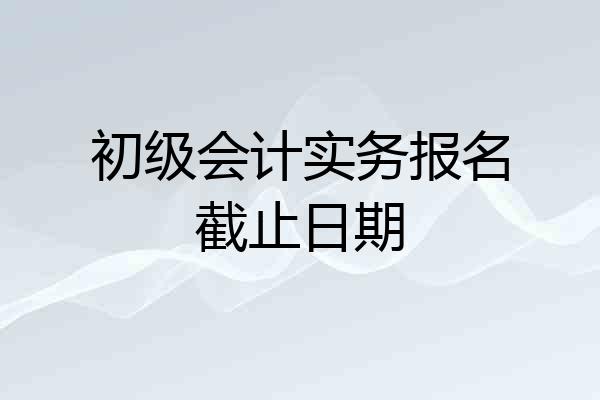 初级会计实务报名截止日期