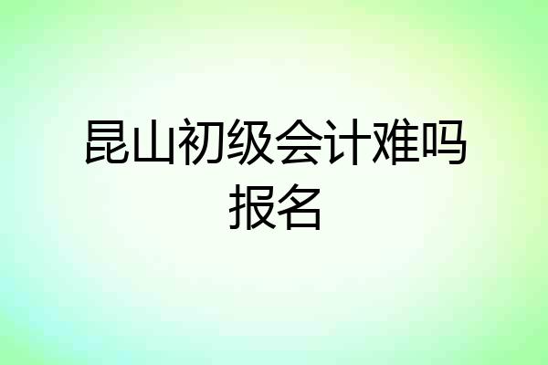 昆山初级会计难吗报名
