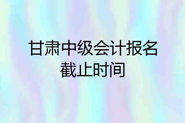 甘肃中级会计报名截止时间