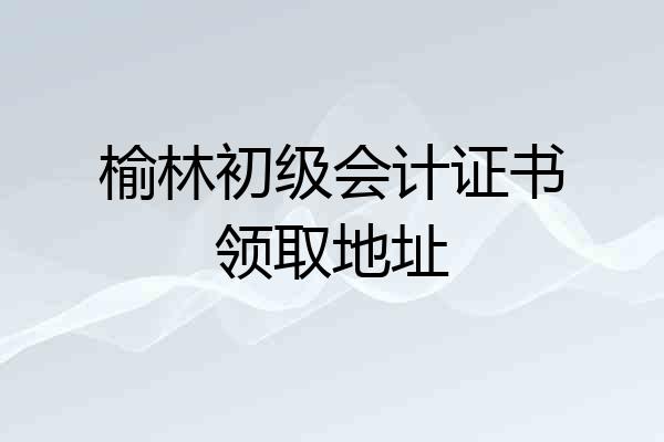 榆林初级会计证书领取地址