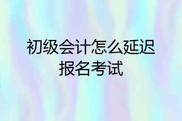 初级会计怎么延迟报名考试