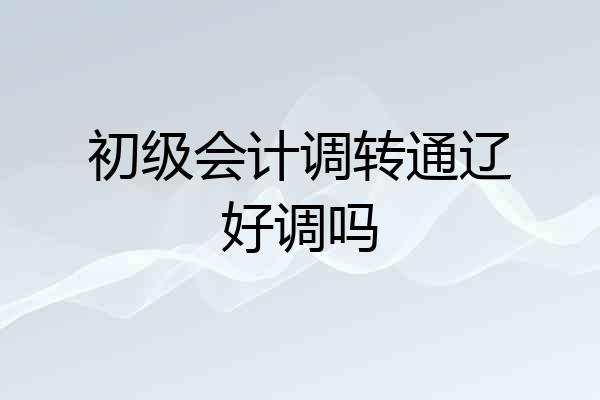 初级会计调转通辽好调吗