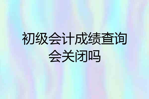初级会计成绩查询会关闭吗