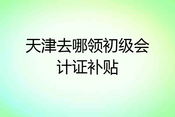 天津去哪领初级会计证补贴